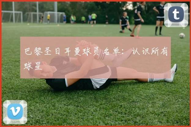 巴黎圣日耳曼球员名单:认识所有球星