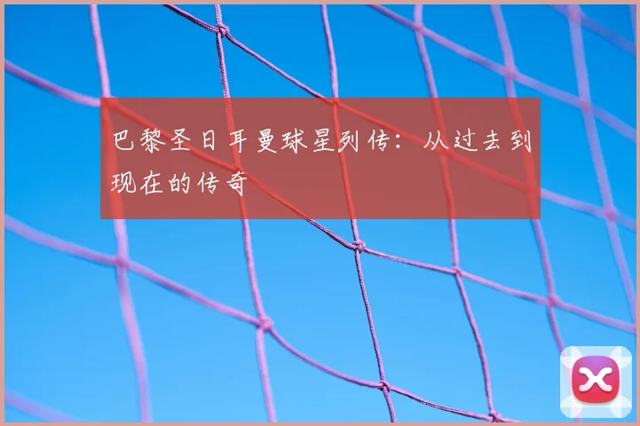 巴黎圣日耳曼球星列传：从过去到现在的传奇